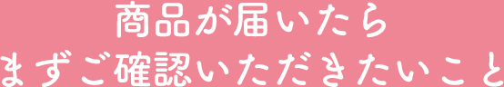 商品が届いたらまずご確認いただきたいこと